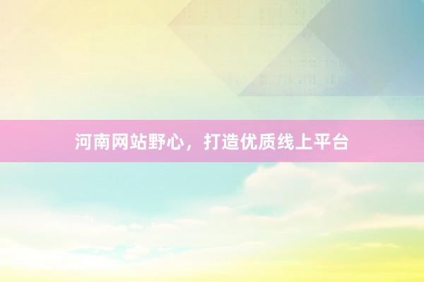 河南网站野心，打造优质线上平台
